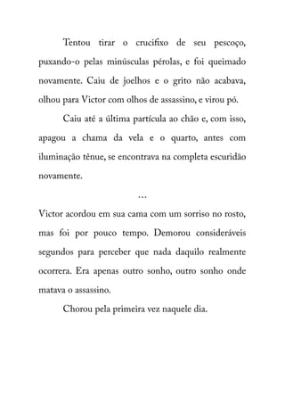 Tentou tirar o crucifixo de seu pescoço, 
puxando-o pelas minúsculas pérolas, e foi queimado 
novamente. Caiu de joelhos e o grito não acabava, 
olhou para Victor com olhos de assassino, e virou pó. 
Caiu até a última partícula ao chão e, com isso, 
apagou a chama da vela e o quarto, antes com 
iluminação tênue, se encontrava na completa escuridão 
novamente. 
… 
Victor acordou em sua cama com um sorriso no rosto, 
mas foi por pouco tempo. Demorou consideráveis 
segundos para perceber que nada daquilo realmente 
ocorrera. Era apenas outro sonho, outro sonho onde 
matava o assassino. 
Chorou pela primeira vez naquele dia. 
