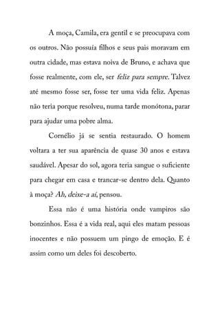 A moça, Camila, era gentil e se preocupava com 
os outros. Não possuía filhos e seus pais moravam em 
outra cidade, mas estava noiva de Bruno, e achava que 
fosse realmente, com ele, ser feliz para sempre . Talvez 
até mesmo fosse ser, fosse ter uma vida feliz. Apenas 
não teria porque resolveu, numa tarde monótona, parar 
para ajudar uma pobre alma. 
Cornélio já se sentia restaurado. O homem 
voltara a ter sua aparência de quase 30 anos e estava 
saudável. Apesar do sol, agora teria sangue o suficiente 
para chegar em casa e trancar-se dentro dela. Quanto 
à moça? Ah, deixe-a aí , pensou. 
Essa não é uma história onde vampiros são 
bonzinhos. Essa é a vida real, aqui eles matam pessoas 
inocentes e não possuem um pingo de emoção. E é 
assim como um deles foi descoberto. 
 