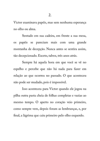 2. 
Victor examinava papéis, mas sem nenhuma esperança 
no olho ou alma. 
Sentado em sua cadeira, em frente a sua mesa, 
os papéis se pareciam mais com uma grande 
montanha de decepção. Nunca antes se sentira assim, 
tão decepcionado. Exceto, talvez, três anos atrás. 
Sempre há aquela hora em que você se vê no 
espelho e percebe que não há nada para fazer em 
relação ao que ocorreu no passado. O que aconteceu 
não pode ser mudado, pois é impossível. 
Isso aconteceu para Victor quando ele jogou na 
pilha outra pasta cheia de folhas completas e vazias ao 
mesmo tempo. O aperto no coração veio primeiro, 
como sempre vem, depois foram as lembranças, e, por 
final, a lágrima que caiu primeiro pelo olho esquerdo. 
 
