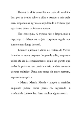 Pousou os dois cotovelos na mesa de madeira 
lisa, pôs os óculos sobre a pilha e passou a mão pela 
cara, limpando as lágrimas e expulsando a tristeza, que 
agarrava-o como se fosse um amado. 
Não conseguiu. A tristeza não o largou, mas a 
esperança o deixou na sarjeta enquanto seguia seu 
rumo o mais longe possível. 
Lorenzo quebrou o clima de tristeza de Victor 
batendo na mesa pequena do grande salão, enquanto 
corria até ele desesperadamente, como um garoto que 
acaba de perceber que perdera a mãe de vista no meio 
de uma multidão. Usava um casaco de couro marrom, 
sapato e calça preta. 
- Merda. Merda. Merda - xingou a mesinha 
enquanto pulava numa perna só, segurando a 
machucada como se isso fosse resolver alguma coisa. 
 