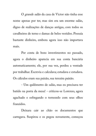 O grande salão da casa de Victor não tinha esse 
nome apenas por ter, mas sim era um enorme salão, 
digno de realizações de danças antigas, com todos os 
cavalheiros de terno e damas de belos vestidos. Possuía 
bastante dinheiro, embora agora isso não importava 
mais. 
Por conta de bons investimentos no passado, 
agora o dinheiro aparecia em sua conta bancária 
automaticamente; ele, por sua vez, perdeu a vontade 
por trabalhar. Escrevia e calculava; estudava e estudava. 
Os cálculos eram sua paixão, sua terceira paixão. 
- Um quilômetro de salão, mas eu precisava ter 
batido na porra da mesa! - criticou-se Lorenzo, agora 
agachado e esfregando o tornozelo com seus olhos 
franzidos. 
Deixara cair ao chão os documentos que 
carregava. Suspirou e os pegou novamente, começou 
 