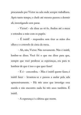 procurando por Victor na sala onde sempre trabalhava. 
Após tanto tempo, o chefe até mesmo passou a dormir 
ali, investigando sem parar. 
- Victor! - ele disse ao vê-lo. Andou até a mesa 
e estendeu a mão com os papéis. 
- É inútil! - respondeu sem tirar as mãos dos 
olhos e o cotovelo de cima da mesa. 
- Ah, não, Victor. Não novamente. Não é inútil, 
lembre-se disso. Você foi o que me disse para que, 
sempre que você perdesse as esperanças, era para te 
lembrar de que é isso o que quer fazer! 
- E é - concordou. - Mas é inútil querer fazer, é 
inútil fazer - levantou-se e passou a andar pela sala 
apreensivamente. - Há três anos que investigo essa 
merda e não encontro nada há três anos também. É 
inútil. 
- A esperança é a última que morre. 
 
