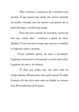 - Não, Lorenzo, a esperança foi a primeira que 
morreu. O que pensei que ainda não tivesse morrido 
era minha vontade, mas até mesmo essa parece ter se 
dado descarga e corrido para longe. 
- Você não tem vontade de encontrar a porra do 
cara que matou elas? - começou a gritar de raiva. 
Ajudava Victor há tanto tempo que passara a também 
se importar sobre o assunto. 
Victor também gritou, de raiva e frustração. 
Lágrimas começaram a novamente escorrer pelo rosto. 
Lágrimas de raiva e de tristeza. 
- É claro que tenho, mas não acho nada há 
tempo demais. Demais para mim, pelo menos. É tarde, 
Lorenzo, ele não deve mais estar na cidade, ou mesmo 
vivo. Provavelmente já foi preso. 
 