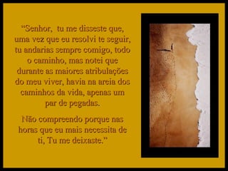 “ Senhor,  tu me disseste que, uma vez que eu resolvi te seguir, tu andarias sempre comigo, todo o caminho, mas notei que durante as maiores atribulações do meu viver, havia na areia dos caminhos da vida, apenas um par de pegadas. Não compreendo porque nas horas que eu mais necessita de ti, Tu me deixaste.” 