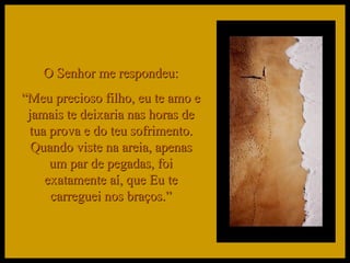 O Senhor me respondeu: “ Meu precioso filho, eu te amo e jamais te deixaria nas horas de tua prova e do teu sofrimento. Quando viste na areia, apenas um par de pegadas, foi exatamente aí, que Eu te carreguei nos braços.” 