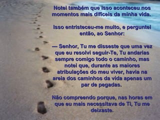 Notei também que isso aconteceu nos momentos mais difíceis da minha vida.  Isso entristeceu-me muito, e perguntei então, ao Senhor: —  Senhor, Tu me disseste que uma vez que eu resolvi seguir-Te, Tu andarias sempre comigo todo o caminho, mas notei que, durante as maiores atribulações do meu viver, havia na areia dos caminhos da vida apenas um par de pegadas.  Não compreendo porque, nas horas em que eu mais necessitava de Ti, Tu me deixaste. 