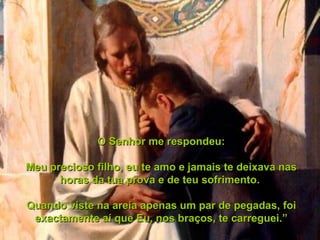 O Senhor me respondeu: Meu precioso filho, eu te amo e jamais te deixava nas horas da tua prova e de teu sofrimento.  Quando viste na areia apenas um par de pegadas, foi exactamente aí que Eu, nos braços, te carreguei.” 