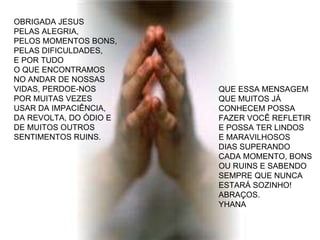 OBRIGADA JESUS  PELAS ALEGRIA, PELOS MOMENTOS BONS,  PELAS DIFICULDADES,  E POR TUDO  O QUE ENCONTRAMOS  NO ANDAR DE NOSSAS VIDAS, PERDOE-NOS  POR MUITAS VEZES  USAR DA IMPACIÊNCIA, DA REVOLTA, DO ÓDIO E DE MUITOS OUTROS  SENTIMENTOS RUINS. QUE ESSA MENSAGEM  QUE MUITOS JÁ  CONHECEM POSSA FAZER VOCÊ REFLETIR E POSSA TER LINDOS E MARAVILHOSOS DIAS SUPERANDO CADA MOMENTO, BONS OU RUINS E SABENDO SEMPRE QUE NUNCA  ESTARÁ SOZINHO! ABRAÇOS. YHANA 
