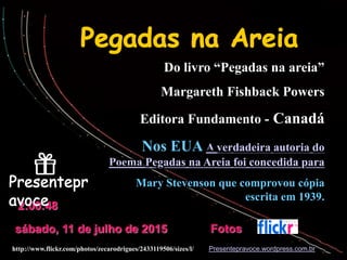 Do livro “Pegadas na areia”
Margareth Fishback Powers
Editora Fundamento - Canadá
Nos EUA A verdadeira autoria do
Poema Pegadas na Areia foi concedida para
Mary Stevenson que comprovou cópia
escrita em 1939.
Presentepravoce.wordpress.com.br
sábado, 11 de julho de 2015
2:00:48
Fotos
http://www.flickr.com/photos/zecarodrigues/2433119506/sizes/l/
 