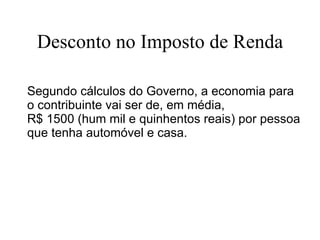 Desconto no Imposto de Renda Segundo cálculos do Governo, a economia para o contribuinte vai ser de, em média,  R$ 1500 (hum mil e quinhentos reais) por pessoa que tenha automóvel e casa. 