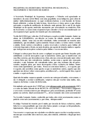 PEGADINHA DA SECRETARIA MUNICIPAL DE SEGURANÇA,
TRANSPORTE E TRÂNSITO DE ILHÉUS
A Secretaria Municipal de Segurança, transporte e Trânsito está agraciando os
moradores da zona sul de Ilhéus com uma pegadinha assaz indigesta; para além de
multar indiscriminadamente os aqui residentes/turistas o está fazendo de forma
ilegal, arbitrária e acima de tudo leviana. Atesto isso e, é claro, provo o que afirmo
anexando o espelho de notificação de infração onde patente fica a má fé, do órgão
Municipal ou do agente, motivada meramente por arrecadação ou comissões. Falo
da Secretaria e a acuso como responsável por entender e levar em consideração ser
ela responsável por agentes de transito por ela contratados.
No dia 06/12/2014 por volta das 12:45 trafegava eu pela avenida Lomanto Junior na
altura do G-BARBOSA, em direção ao centro da cidade, quando em sentido
contrário, cidade / zona sul, em alta velocidade, vinha costurando no transito uma
ambulância, que invadindo a pista contrária forçou a mim e a vários outros veículos
a minha frente (atrás) a invadirem a pista reservada e exclusiva para ônibus ali
existente;logo mais a frente, no meio da pista, um agente de transito multava aqueles
que trafegavam nesta pista exclusiva para ônibus e eu era um deles.
Coloquei a cabeça para fora do carro e expliquei ao agente que fomos forçados pela
ambulância a sair de nossa pista e que os motoristas outros, que se mantiveram em
suas filas corretas, por desconhecerem o fato, não nos estavam deixando mais voltar
a nossa faixa por não entenderem, também, assim como o agente não conseguia
entender, o que fazíamos ali; entendendo todos, que sim, teríamos ido ali parar,
errados, naquela pista, por mero desrespeito a faixa exclusiva de ônibus; fomos
vistos como oportunistas por todos. Pensei cá com meus botões!,... se o agente, que
é o agente, não acreditou como queria eu que os motoristas outros, aqueles que não
queriam nos deixar voltar a nossa pista, acreditassem?,... aceitei aquele fato, esperei
a multa e segui em frente.
Qual não foi minha surpresa quando o correio me entregou tal multa, estasemana, e
me vi obrigado a assinar a notificação, surpreso não por receber uma multa, mas,
surpreso da forma e como ela foi lavrada.
Fui multado pelo agente de nº 19587 por estar ultrapassando pelo acostamento (SIC)
e o valor da multa afixado foi de R$ 957,70 - isso mesmo!,... Novecentos e cinquenta
e sete reais e setenta centavos por ultrapassar pelo acostamento; perdendo 07 (sete)
pontos na carteira. Qual acostamento???,... ali na Lomanto não existe acostamento!
Na Avenida Lomanto Junior, conhecida por todos, não existe acostamento; como eu
poderia estar nele (acostamento) e, por cima, ultrapassando?
O código Nacional de transito prevê multa por invasão de faixas exclusivas, multa
falta leve e com penalidade que tem valor baixo; jamais a em que eu fui penalizado,
injustamente, falta grave e de valor altíssimo.
Vou recorrer e espero que me seja dado esse direito; quero receber o castigo correto,
mesmo que euacredite não o merecer, mas, não o imoral, arbitrário e ilegal que hora
recebi.
 