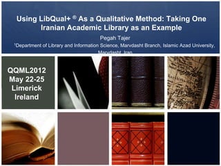 Using LibQual+ ® As a Qualitative Method: Taking One
Iranian Academic Library as an Example
Pegah Tajer
1Department of Library and Information Science, Marvdasht Branch, Islamic Azad University,
Marvdasht, Iran
QQML2012
May 22-25
Limerick
Ireland
 