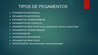 TIPOS DE PEGAMENTOS
 PEGAMENTOS NATURALES..
 PEGAMENTOS SINTETICOS.
 PEGAMENTOS TERMOESTABLES.
 PEGAMENTOS DE CONTACTO.
 PEGAMENTOS REACTIVOS: de un componente o de dos componentes.
 PEGAMENTOS TERMOFUSIBLES.
 AUTOADHESIVOS.
 PEGAMENTOS INFANTIBLES.
 PEGAMENTOS PARA TELAS.
 POLIETANUROS: biocomponentes, monocomponentes.
 