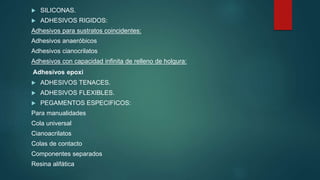 SILICONAS.
 ADHESIVOS RIGIDOS:
Adhesivos para sustratos coincidentes:
Adhesivos anaeróbicos
Adhesivos cianocrilatos
Adhesivos con capacidad infinita de relleno de holgura:
Adhesivos epoxi
 ADHESIVOS TENACES.
 ADHESIVOS FLEXIBLES.
 PEGAMENTOS ESPECIFICOS:
Para manualidades
Cola universal
Cianoacrilatos
Colas de contacto
Componentes separados
Resina alifática
 