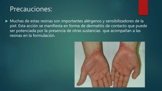 Precauciones:
 Muchas de estas resinas son importantes alérgenos y sensibilizadores de la
piel. Esta acción se manifiesta en forma de dermatitis de contacto que puede
ser potenciada por la presencia de otras sustancias que acompañan a las
resinas en la formulación.
 