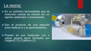 La resina:
 Es un polímero termoestable que se
endurece cuando se mezcla con un
agente catalizador o endurecedor.
 Son el producto de una reacción
entre bisfenol-a y la epiclorohidrina.
 Poseen en sus moléculas uno o
varios grupos epoxi formados por
Oxigeno (1) y Carbono (2).
 