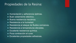 Propiedades de la Resina:
 Humectación y adherencia óptimas.
 Buen aislamiento eléctrico.
 Buena resistencia mecánica.
 Resistencia a la humedad.
 Resistencia al ataque de fluidos corrosivos.
 Resistencia a temperaturas elevadas.
 Excelente resistencia química.
 Poca contracción al curar.
 Excelentes propiedades adhesivas.
 