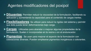 Agentes modificadores del poxipol
 Diluyentes: Permiten reducir la viscosidad de la formulación, facilitando su
aplicación y aumentando la capacidad para el contenido de cargas inertes.
 Flexibilizadores: Se utilizan para reducir la rigidez del sistema y permitir
que éste pueda tener deformaciones bajo carga.
 Cargas: Utilizadas para abaratar o mejorar algunas propiedades de la
formulación. Suelen ir incorporadas en la resina o en el endurecedor.
 Pigmentos: Se usan para mejorar el aspecto de la formulación con
coloraciones diversas. Pueden emplearse pigmentos inorgánicos o colorantes.
 