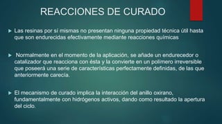 REACCIONES DE CURADO
 Las resinas por sí mismas no presentan ninguna propiedad técnica útil hasta
que son endurecidas efectivamente mediante reacciones químicas
 Normalmente en el momento de la aplicación, se añade un endurecedor o
catalizador que reacciona con ésta y la convierte en un polímero irreversible
que poseerá una serie de características perfectamente definidas, de las que
anteriormente carecía.
 El mecanismo de curado implica la interacción del anillo oxirano,
fundamentalmente con hidrógenos activos, dando como resultado la apertura
del ciclo.
 