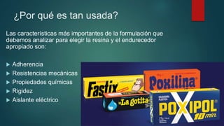 ¿Por qué es tan usada?
Las características más importantes de la formulación que
debemos analizar para elegir la resina y el endurecedor
apropiado son:
 Adherencia
 Resistencias mecánicas
 Propiedades químicas
 Rigidez
 Aislante eléctrico
 
