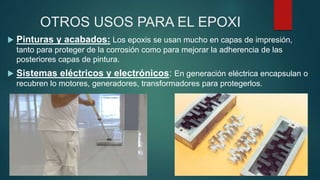 OTROS USOS PARA EL EPOXI
 Pinturas y acabados: Los epoxis se usan mucho en capas de impresión,
tanto para proteger de la corrosión como para mejorar la adherencia de las
posteriores capas de pintura.
 Sistemas eléctricos y electrónicos: En generación eléctrica encapsulan o
recubren lo motores, generadores, transformadores para protegerlos.
 