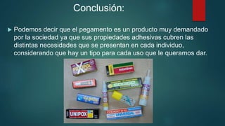 Conclusión:
 Podemos decir que el pegamento es un producto muy demandado
por la sociedad ya que sus propiedades adhesivas cubren las
distintas necesidades que se presentan en cada individuo,
considerando que hay un tipo para cada uso que le queramos dar.
 
