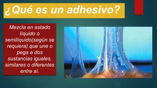 ¿Qué es un adhesivo?
Mezcla en estado
líquido o
semilíquido(según se
requiera) que une o
pega a dos
sustancias iguales,
similares o diferentes
entre sí.
 