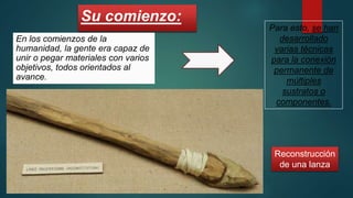 Su comienzo:
En los comienzos de la
humanidad, la gente era capaz de
unir o pegar materiales con varios
objetivos, todos orientados al
avance.
Reconstrucción
de una lanza
Para esto, se han
desarrollado
varias técnicas
para la conexión
permanente de
múltiples
sustratos o
componentes.
 