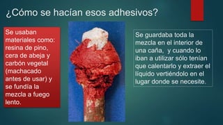 ¿Cómo se hacían esos adhesivos?
Se guardaba toda la
mezcla en el interior de
una caña, y cuando lo
iban a utilizar sólo tenían
que calentarlo y extraer el
líquido vertiéndolo en el
lugar donde se necesite..
Se usaban
materiales como:
resina de pino,
cera de abeja y
carbón vegetal
(machacado
antes de usar) y
se fundía la
mezcla a fuego
lento.
 