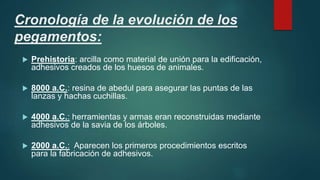 Cronología de la evolución de los
pegamentos:
 Prehistoria: arcilla como material de unión para la edificación,
adhesivos creados de los huesos de animales.
 8000 a.C.: resina de abedul para asegurar las puntas de las
lanzas y hachas cuchillas.
 4000 a.C.: herramientas y armas eran reconstruidas mediante
adhesivos de la savia de los árboles.
 2000 a.C.: Aparecen los primeros procedimientos escritos
para la fabricación de adhesivos.
 
