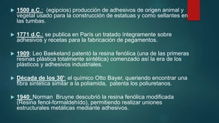  1500 a.C.: (egipcios) producción de adhesivos de origen animal y
vegetal usado para la construcción de estatuas y como sellantes en
las tumbas.
 1771 d.C.: se publica en París un tratado íntegramente sobre
adhesivos y recetas para la fabricación de pegamentos.
 1909: Leo Baekeland patentó la resina fenólica (una de las primeras
resinas plástica totalmente sintética) comenzado así la era de los
plásticos y adhesivos industriales.
 Década de los 30': el químico Otto Bayer, queriendo encontrar una
fibra sintética similar a la poliamida, patenta los poliuretanos.
 1940: Norman Bruyne descubrió la resina fenólica modificada
(Resina fenol-formaldehído), permitiendo realizar uniones
estructurales metálicas mediante adhesivos.
 