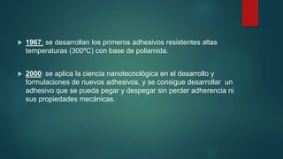  1967: se desarrollan los primeros adhesivos resistentes altas
temperaturas (300ºC) con base de poliamida.
 2000: se aplica la ciencia nanotecnológica en el desarrollo y
formulaciones de nuevos adhesivos, y se consigue desarrollar un
adhesivo que se pueda pegar y despegar sin perder adherencia ni
sus propiedades mecánicas.
 