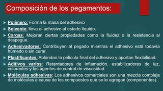 Composición de los pegamentos:
 Polímero: Forma la masa del adhesivo
 Solvente: lleva al adhesivo al estado líquido.
 Cargas: Mejoran ciertas propiedades como la fluidez o la resistencia al
despegue.
 Adhesivadores: Contribuyen al pegado mientras el adhesivo está todavía
húmedo o sin curar.
 Plastificantes: Ablandan la película final del adhesivo y aportan flexibilidad.
 Aditivos varios: Retardadores de inflamación, estabilizadores de luz,
colorantes y los agentes de control de viscosidad.
 Moléculas adhesivas: Los adhesivos comerciales son una mezcla compleja
de moléculas a causa de los compuestos que se le agregan (componentes).
 