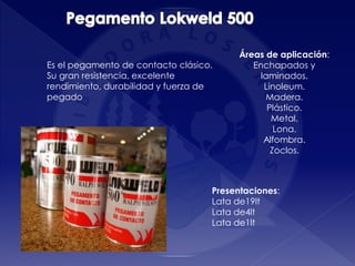 Presentaciones:
Lata de19lt
Lata de4lt
Lata de1lt
Es el pegamento de contacto clásico.
Su gran resistencia, excelente
rendimiento, durabilidad y fuerza de
pegado
Áreas de aplicación:
Enchapados y
laminados.
Linoleum.
Madera.
Plástico.
Metal.
Lona.
Alfombra.
Zoclos.
 