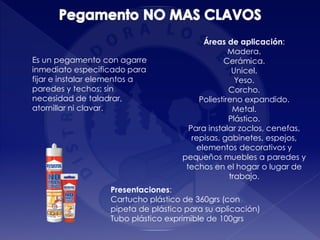 Presentaciones:
Cartucho plástico de 360grs (con
pipeta de plástico para su aplicación)
Tubo plástico exprimible de 100grs
Es un pegamento con agarre
inmediato especificado para
fijar e instalar elementos a
paredes y techos; sin
necesidad de taladrar,
atornillar ni clavar.
Áreas de aplicación:
Madera.
Cerámica.
Unicel.
Yeso.
Corcho.
Poliestireno expandido.
Metal.
Plástico.
Para instalar zoclos, cenefas,
repisas, gabinetes, espejos,
elementos decorativos y
pequeños muebles a paredes y
techos en el hogar o lugar de
trabajo.
 