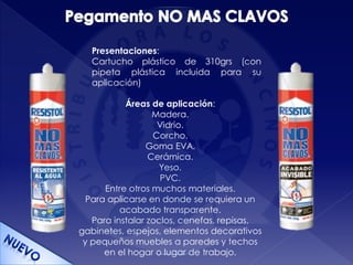 Presentaciones:
Cartucho plástico de 310grs (con
pipeta plástica incluida para su
aplicación)
Áreas de aplicación:
Madera.
Vidrio.
Corcho.
Goma EVA.
Cerámica.
Yeso.
PVC.
Entre otros muchos materiales.
Para aplicarse en donde se requiera un
acabado transparente.
Para instalar zoclos, cenefas, repisas,
gabinetes, espejos, elementos decorativos
y pequeños muebles a paredes y techos
en el hogar o lugar de trabajo.
 