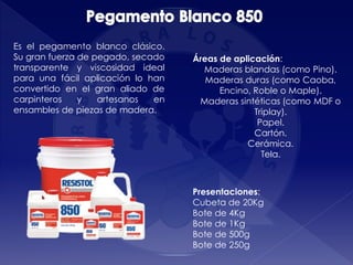 Presentaciones:
Cubeta de 20Kg
Bote de 4Kg
Bote de 1Kg
Bote de 500g
Bote de 250g
Áreas de aplicación:
Maderas blandas (como Pino).
Maderas duras (como Caoba,
Encino, Roble o Maple).
Maderas sintéticas (como MDF o
Triplay).
Papel.
Cartón.
Cerámica.
Tela.
Es el pegamento blanco clásico.
Su gran fuerza de pegado, secado
transparente y viscosidad ideal
para una fácil aplicación lo han
convertido en el gran aliado de
carpinteros y artesanos en
ensambles de piezas de madera.
 