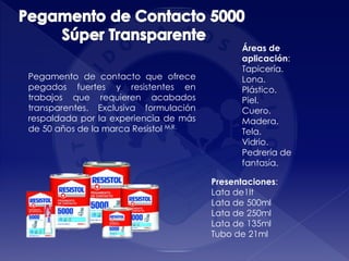 Pegamento de contacto que ofrece
pegados fuertes y resistentes en
trabajos que requieren acabados
transparentes. Exclusiva formulación
respaldada por la experiencia de más
de 50 años de la marca Resistol M.R.
Áreas de
aplicación:
Tapicería.
Lona.
Plástico.
Piel.
Cuero.
Madera.
Tela.
Vidrio.
Pedrería de
fantasía.
Presentaciones:
Lata de1lt
Lata de 500ml
Lata de 250ml
Lata de 135ml
Tubo de 21ml
 