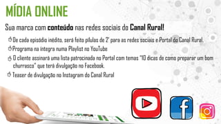 MÍDIA ONLINE
Sua marca com conteúdo nas redes sociais do Canal Rural!
De cada episódio inédito, será feito pílulas de 2’ para as redes sociais e Portal do Canal Rural.
Programa na íntegra numa Playlist no YouTube
O cliente assinará uma lista patrocinada no Portal com temas “10 dicas de como preparar um bom
churrasco” que terá divulgação no Facebook.
Teaser de divulgação no Instagram do Canal Rural
 