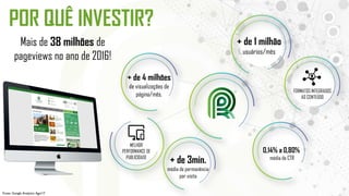 POR QUÊ INVESTIR?
FORMATOS INTEGRADOS
AO CONTEÚDO
MELHOR
PERFORMANCE DE
PUBLICIDADE
+ de 4 milhões
de visualizações de
página/mês.
+ de 1 milhão
usuários/mês
+ de 3min.
média de permanência
por visita
Mais de 38 milhões de
pageviews no ano de 2016!
0,14% a 0,80%
média de CTR
Fonte: Google Analytics Ago/17
 