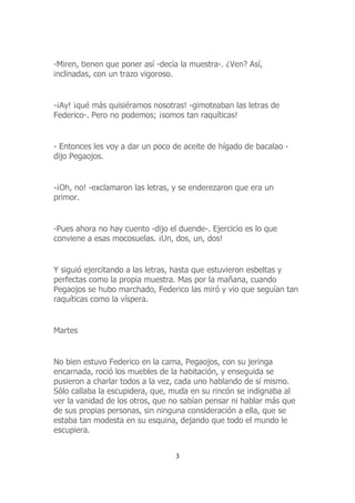 -Miren, tienen que poner así -decía la muestra-. ¿Ven? Así,
inclinadas, con un trazo vigoroso.
-¡Ay! ¡qué más quisiéramos nosotras! -gimoteaban las letras de
Federico-. Pero no podemos; ¡somos tan raquíticas!
- Entonces les voy a dar un poco de aceite de hígado de bacalao -
dijo Pegaojos.
-¡Oh, no! -exclamaron las letras, y se enderezaron que era un
primor.
-Pues ahora no hay cuento -dijo el duende-. Ejercicio es lo que
conviene a esas mocosuelas. ¡Un, dos, un, dos!
Y siguió ejercitando a las letras, hasta que estuvieron esbeltas y
perfectas como la propia muestra. Mas por la mañana, cuando
Pegaojos se hubo marchado, Federico las miró y vio que seguían tan
raquíticas como la víspera.
Martes
No bien estuvo Federico en la cama, Pegaojos, con su jeringa
encarnada, roció los muebles de la habitación, y enseguida se
pusieron a charlar todos a la vez, cada uno hablando de sí mismo.
Sólo callaba la escupidera, que, muda en su rincón se indignaba al
ver la vanidad de los otros, que no sabían pensar ni hablar más que
de sus propias personas, sin ninguna consideración a ella, que se
estaba tan modesta en su esquina, dejando que todo el mundo le
escupiera.
3
 