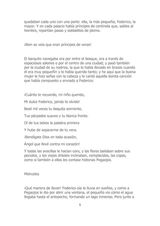 quedaban cada uno con una parte: ella, la más pequeña; Federico, la
mayor. Y en cada palacio había príncipes de centinela que, sables al
hombro, repartían pasas y soldaditos de plomo.
¡Bien se veía que eran príncipes de veras!
El barquito navegaba ora por entre el bosque, ora a través de
espaciosos salones o por el centro de una ciudad; y pasó también
por la ciudad de su nodriza, la que lo había llevado en brazos cuando
él era muy pequeñín y lo había querido tanto; y he aquí que la buena
mujer le hizo señas con la cabeza y le cantó aquella bonita canción
que había compuesto y enviado a Federico:
¡Cuánto te recuerdo, mi niño querido,
Mi dulce Federico, jamás te olvido!
Besé mil veces tu boquita sonriente,
Tus párpados suaves y tu blanca frente.
Oí de tus labios la palabra primera
Y hube de separarme de tu vera.
¡Bendígate Dios en toda ocasión,
Ángel que llevé contra mi corazón!
Y todas las avecillas le hacían coro, y las flores bailaban sobre sus
peciolos, y los viejos árboles inclinaban, complacidos, las copas,
como si también a ellos les contase historias Pegaojos.
Miércoles
¡Qué manera de llover! Federico oía la lluvia en sueños, y como a
Pegaojos le dio por abrir una ventana, el pequeño vio cómo el agua
llegaba hasta el antepecho, formando un lago inmenso. Pero junte a
5
 