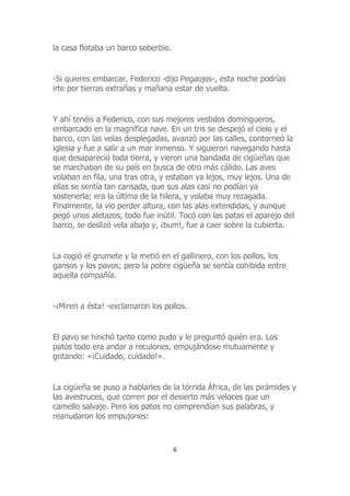 la casa flotaba un barco soberbio.
-Si quieres embarcar, Federico -dijo Pegaojos-, esta noche podrías
irte por tierras extrañas y mañana estar de vuelta.
Y ahí tenéis a Federico, con sus mejores vestidos domingueros,
embarcado en la magnífica nave. En un tris se despejó el cielo y el
barco, con las velas desplegadas, avanzó por las calles, contorneó la
iglesia y fue a salir a un mar inmenso. Y siguieron navegando hasta
que desapareció toda tierra, y vieron una bandada de cigüeñas que
se marchaban de su país en busca de otro más cálido. Las aves
volaban en fila, una tras otra, y estaban ya lejos, muy lejos. Una de
ellas se sentía tan cansada, que sus alas casi no podían ya
sostenerla; era la última de la hilera, y volaba muy rezagada.
Finalmente, la vio perder altura, con las alas extendidas, y aunque
pegó unos aletazos, todo fue inútil. Tocó con las patas el aparejo del
barco, se deslizó vela abajo y, ¡bum!, fue a caer sobre la cubierta.
La cogió el grumete y la metió en el gallinero, con los pollos, los
gansos y los pavos; pero la pobre cigüeña se sentía cohibida entre
aquella compañía.
-¡Miren a ésta! -exclamaron los pollos.
El pavo se hinchó tanto como pudo y le preguntó quién era. Los
patos todo era andar a reculones, empujándose mutuamente y
gritando: «¡Cuidado, cuidado!».
La cigüeña se puso a hablarles de la tórrida África, de las pirámides y
las avestruces, que corren por el desierto más veloces que un
camello salvaje. Pero los patos no comprendían sus palabras, y
reanudaron los empujones:
6
 