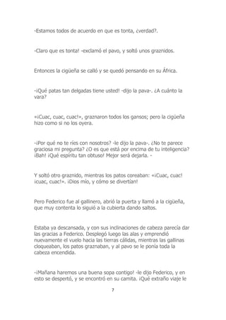 -Estamos todos de acuerdo en que es tonta, ¿verdad?.
-Claro que es tonta! -exclamó el pavo, y soltó unos graznidos.
Entonces la cigüeña se calló y se quedó pensando en su África.
-¡Qué patas tan delgadas tiene usted! -dijo la pava-. ¿A cuánto la
vara?
«¡Cuac, cuac, cuac!», graznaron todos los gansos; pero la cigüeña
hizo como si no los oyera.
-¡Por qué no te ríes con nosotros? -le dijo la pava-. ¿No te parece
graciosa mi pregunta? ¿O es que está por encima de tu inteligencia?
¡Bah! ¡Qué espíritu tan obtuso! Mejor será dejarla. -
Y soltó otro graznido, mientras los patos coreaban: «¡Cuac, cuac!
¡cuac, cuac!». ¡Dios mío, y cómo se divertían!
Pero Federico fue al gallinero, abrió la puerta y llamó a la cigüeña,
que muy contenta lo siguió a la cubierta dando saltos.
Estaba ya descansada, y con sus inclinaciones de cabeza parecía dar
las gracias a Federico. Desplegó luego las alas y emprendió
nuevamente el vuelo hacia las tierras cálidas, mientras las gallinas
cloqueaban, los patos graznaban, y al pavo se le ponía toda la
cabeza encendida.
-¡Mañana haremos una buena sopa contigo! -le dijo Federico, y en
esto se despertó, y se encontró en su camita. ¡Qué extraño viaje le
7
 