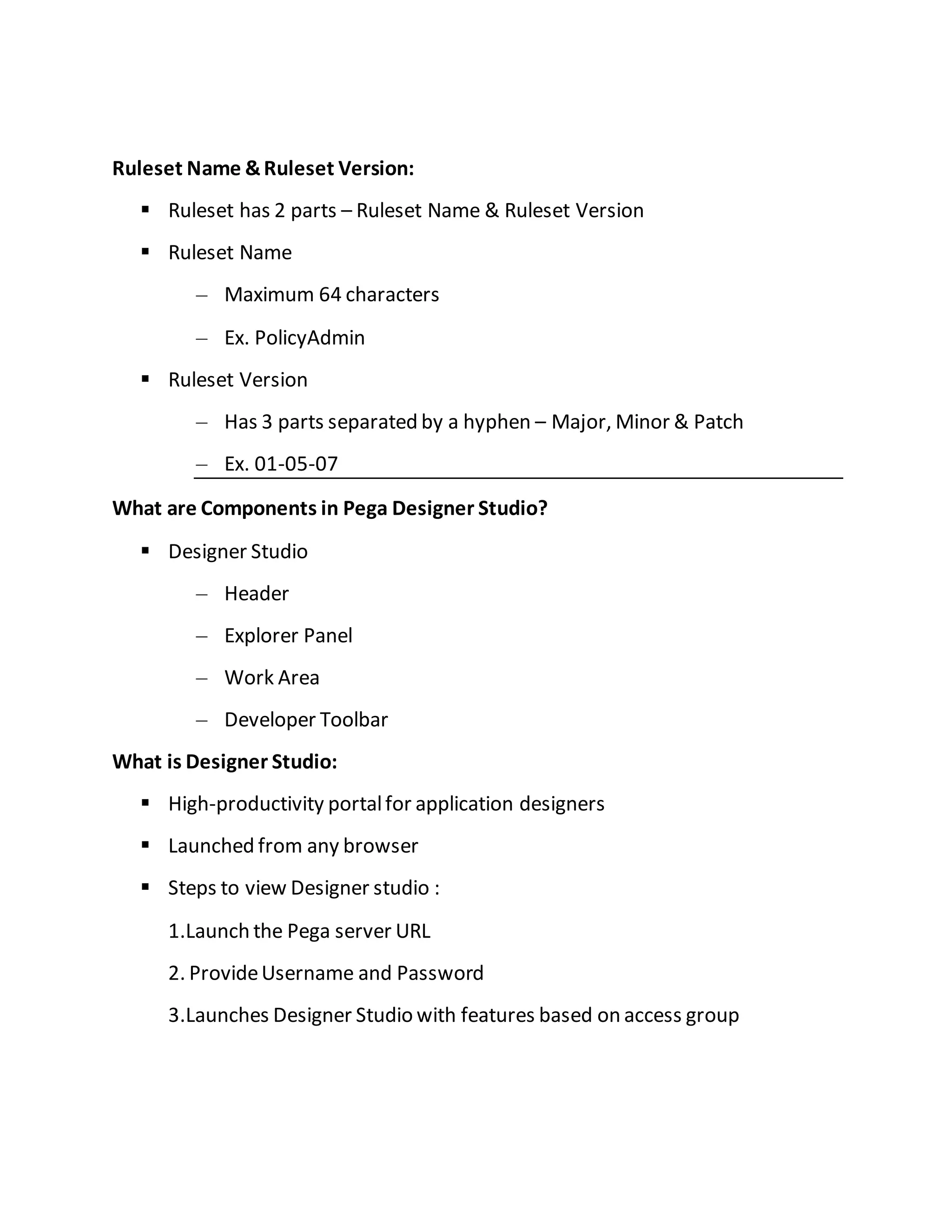 Ruleset Name &Ruleset Version:
 Ruleset has 2 parts – Ruleset Name & Ruleset Version
 Ruleset Name
– Maximum 64 characters
– Ex. PolicyAdmin
 Ruleset Version
– Has 3 parts separated by a hyphen – Major, Minor & Patch
– Ex. 01-05-07
What are Components in Pega Designer Studio?
 Designer Studio
– Header
– Explorer Panel
– Work Area
– Developer Toolbar
What is Designer Studio:
 High-productivity portalfor application designers
 Launched from any browser
 Steps to view Designer studio :
1.Launch the Pega server URL
2. ProvideUsername and Password
3.Launches Designer Studio with features based on access group
 