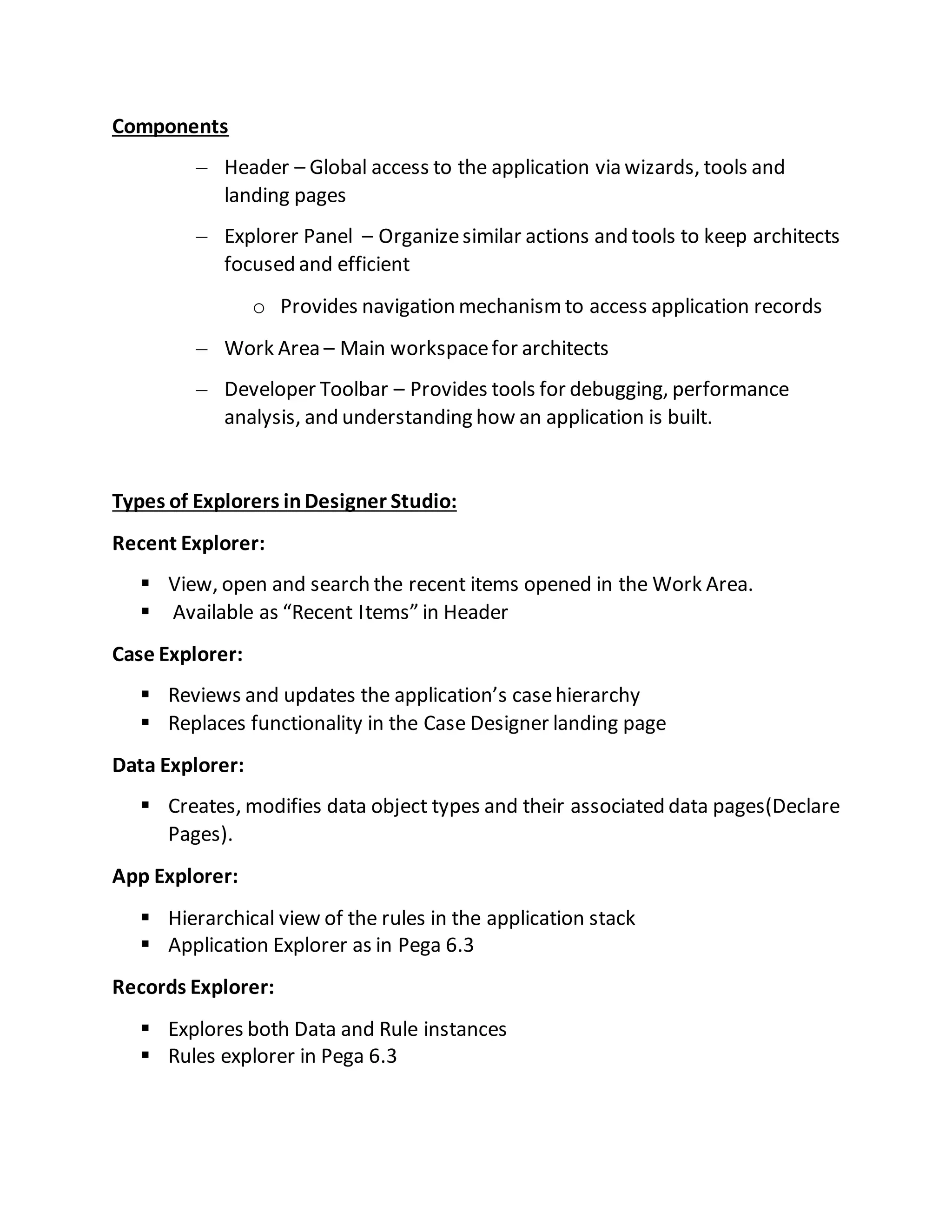 Components
– Header – Global access to the application via wizards, tools and
landing pages
– Explorer Panel – Organizesimilar actions and tools to keep architects
focused and efficient
o Provides navigation mechanismto access application records
– Work Area – Main workspacefor architects
– Developer Toolbar – Provides tools for debugging, performance
analysis, and understanding how an application is built.
Types of Explorers inDesigner Studio:
Recent Explorer:
 View, open and search the recent items opened in the Work Area.
 Available as “Recent Items” in Header
Case Explorer:
 Reviews and updates the application’s casehierarchy
 Replaces functionality in the Case Designer landing page
Data Explorer:
 Creates, modifies data object types and their associated data pages(Declare
Pages).
App Explorer:
 Hierarchical view of the rules in the application stack
 Application Explorer as in Pega 6.3
Records Explorer:
 Explores both Data and Rule instances
 Rules explorer in Pega 6.3
 