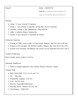 Prasad P Mobile : +6584587378
Email ID : prasadbpm20140814@gmail.com
Client ID: penchalPR@greateasternlife.com
Summary:
 Having 5.5 years of overall IT experience.
 Having 2 + years of hands on experience on Pega Rules Process Commander.
 Experience working in Agile methodologies (Pega SCRUM).
 Ability in analyzing Business Requirements.
 Involved in client interaction to understand the business.
Professional Experience:
 Working as a PRPC system architect in Great Eastern, Singapore from Nov 2013 to Till Date.
 Worked as a ETL developer with MUSOFT Solution, Malaysia from April 2012 to Nov 2013.
 Worked as ETL Developer with Bhaskara Info Services Pvt Ltd, Hyderabad from Jan'11-Apr’12.
Technical Certifications:
PEGA Certified System Architect 6.3v(CSA)
Educational Qualification:
 Master of computer applications from Vinayaka Missions University, Chennai.
Technical Skills:
 BPM : PEGA-PRPC V5.5,6.1v,6.3v and 7.1.5v
 ETL : Data stage
 Programming Languages :Core Java
 Tools: Toad For Oracle
 Data base: Oracle,DB2,SqlDeveloper
 Operating System : Windows XP, Unix AIX
 Web Designing : HTML,XML
 