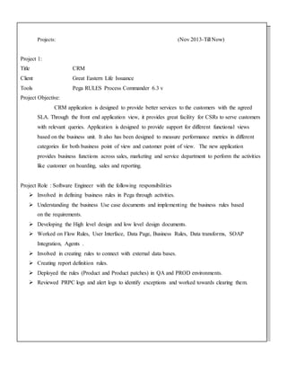 Projects: (Nov 2013-Till Now)
Project 1:
Title CRM
Client Great Eastern Life Issuance
Tools Pega RULES Process Commander 6.3 v
Project Objective:
CRM application is designed to provide better services to the customers with the agreed
SLA. Through the front end application view, it provides great facility for CSRs to serve customers
with relevant queries. Application is designed to provide support for different functional views
based on the business unit. It also has been designed to measure performance metrics in different
categories for both business point of view and customer point of view. The new application
provides business functions across sales, marketing and service department to perform the activities
like customer on boarding, sales and reporting.
Project Role : Software Engineer with the following responsibilities
 Involved in defining business rules in Pega through activities.
 Understanding the business Use case documents and implementing the business rules based
on the requirements.
 Developing the High level design and low level design documents.
 Worked on Flow Rules, User Interface, Data Page, Business Rules, Data transforms, SOAP
Integration, Agents .
 Involved in creating rules to connect with external data bases.
 Creating report definition rules.
 Deployed the rules (Product and Product patches) in QA and PROD environments.
 Reviewed PRPC logs and alert logs to identify exceptions and worked towards clearing them.
 