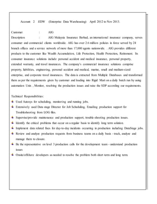 Account 2 :EDW (Enterprise Data Warehousing) April 2012 to Nov 2013.
Customer : AIG
Description : AIG Malaysia Insurance Berhad, an international insurance company, serves
consumer and commercial clients worldwide. AIG has over 2.6 million policies in force served by 24
branch offices and a service network of more than 17,000 agents nationwide. . AIG provides different
products to the customer like Wealth Accumulation, Life Protection, Health Protection, Retirement. Its
consumer insurance solutions include personal accident and medical insurance, personal property,
extended warranty, and travel insurances. The company’s commercial insurance solutions comprise
property, liabilities, engineering, personal accident and medical, marine, small and medium-sized
enterprise, and corporate travel insurances. The data is extracted from Multiple Databases and transformed
them as per the requirements given by customer and loading into Rigid Mart on a daily batch run by using
automation Unix , Monitor, resolving the production issues and raise the SDP according our requirements.
Technical Responsibilities:
Used Autosys for scheduling, monitoring and running jobs.
Extensively used Data stage Director for Job Scheduling, Emailing production support for
Troubleshooting from LOG files.
Supervise/provide maintenance and production support, trouble-shooting production issues.
Identify the critical problems that occur on a regular basis to identify long term solution.
Implement data related fixes for day-to-day incidents occurring in production including DataStage jobs.
Review and analyze production requests from business teams on a daily basis - track, analyze and
manage them to closure.
Be the representative on level 3 production calls for the development team - understand production
issues
Onsite/offshore developers as needed to resolve the problem both short term and long term.
 