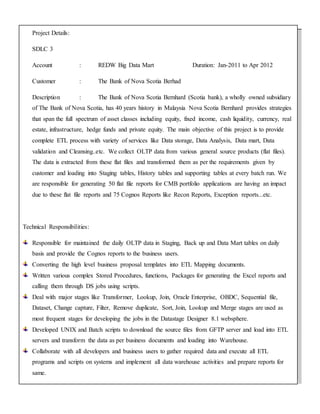 Project Details:
SDLC 3
Account : REDW Big Data Mart Duration: Jan-2011 to Apr 2012
Customer : The Bank of Nova Scotia Berhad
Description : The Bank of Nova Scotia Bernhard (Scotia bank), a wholly owned subsidiary
of The Bank of Nova Scotia, has 40 years history in Malaysia Nova Scotia Bernhard provides strategies
that span the full spectrum of asset classes including equity, fixed income, cash liquidity, currency, real
estate, infrastructure, hedge funds and private equity. The main objective of this project is to provide
complete ETL process with variety of services like Data storage, Data Analysis, Data mart, Data
validation and Cleansing..etc. We collect OLTP data from various general source products (flat files).
The data is extracted from these flat files and transformed them as per the requirements given by
customer and loading into Staging tables, History tables and supporting tables at every batch run. We
are responsible for generating 50 flat file reports for CMB portfolio applications are having an impact
due to these flat file reports and 75 Cognos Reports like Recon Reports, Exception reports...etc.
Technical Responsibilities:
Responsible for maintained the daily OLTP data in Staging, Back up and Data Mart tables on daily
basis and provide the Cognos reports to the business users.
Converting the high level business proposal templates into ETL Mapping documents.
Written various complex Stored Procedures, functions, Packages for generating the Excel reports and
calling them through DS jobs using scripts.
Deal with major stages like Transformer, Lookup, Join, Oracle Enterprise, OBDC, Sequential file,
Dataset, Change capture, Filter, Remove duplicate, Sort, Join, Lookup and Merge stages are used as
most frequent stages for developing the jobs in the Datastage Designer 8.1 websphere.
Developed UNIX and Batch scripts to download the source files from GFTP server and load into ETL
servers and transform the data as per business documents and loading into Warehouse.
Collaborate with all developers and business users to gather required data and execute all ETL
programs and scripts on systems and implement all data warehouse activities and prepare reports for
same.
 
